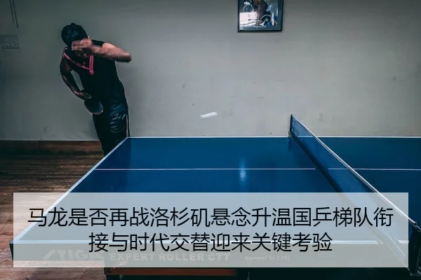 马龙是否再战洛杉矶悬念升温国乒梯队衔接与时代交替迎来关键考验